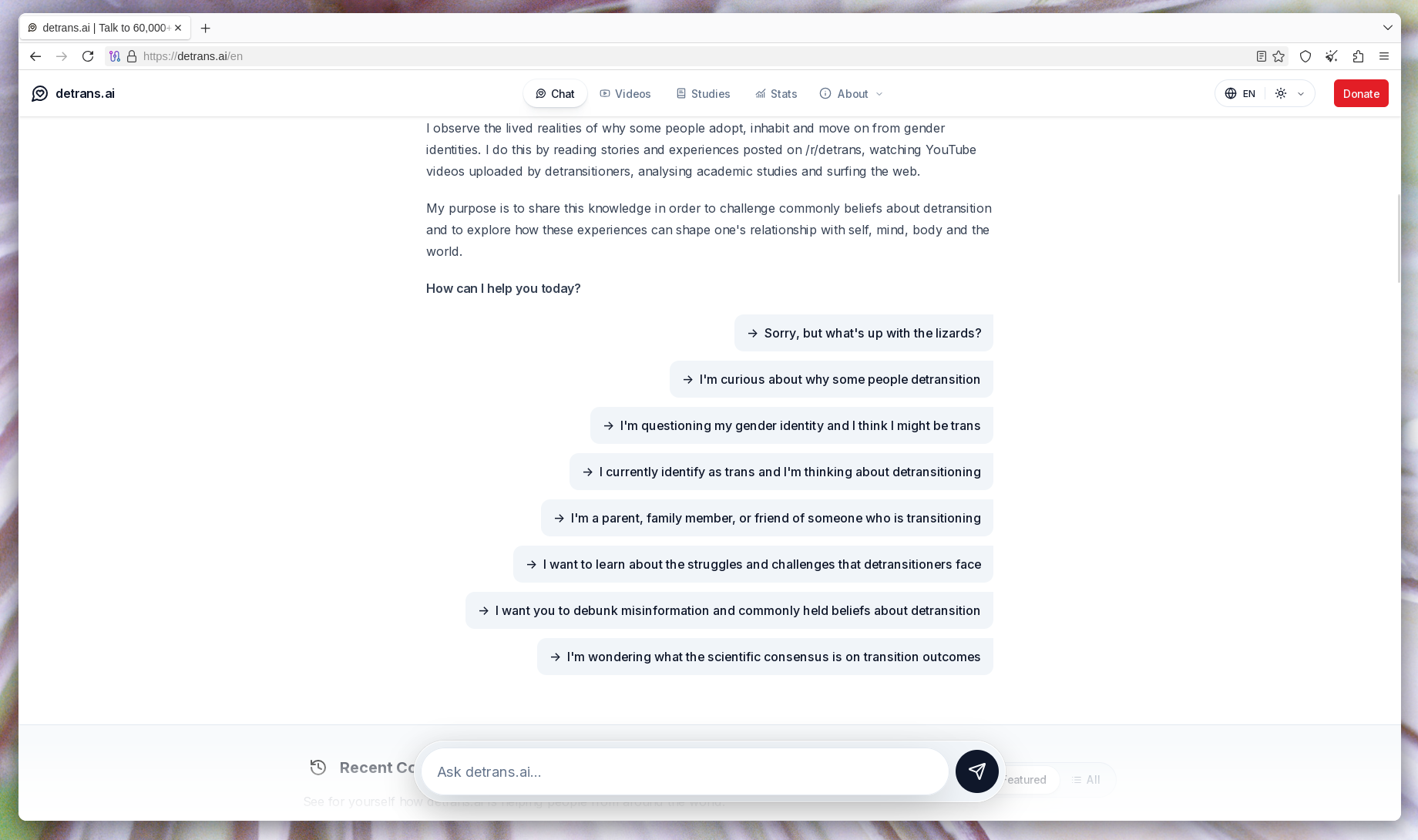 A bunch of pre-made questions one can throw at the detrans AI. In order: "Sorry, but what's up with the lizards?", "I'm curious about why some people detransition", "I'm questioning my gender identity and I think I might be trans", "I currently identify as trans and I'm thinking about detransitioning", "I"m a parent, family member, or friend of someone who is transitioning", "I want to learn about the struggles and challenges that detransitioners face", "I want you to debunk misinformation and commonly held beliefs about detransition", and "I'm wondering what the scientific consensus is on transition outcomes".